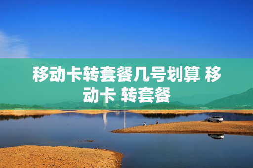 移动卡转套餐几号划算 移动卡 转套餐