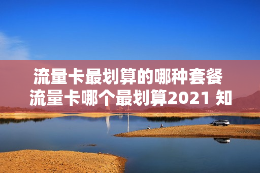流量卡最划算的哪种套餐 流量卡哪个最划算2021 知乎