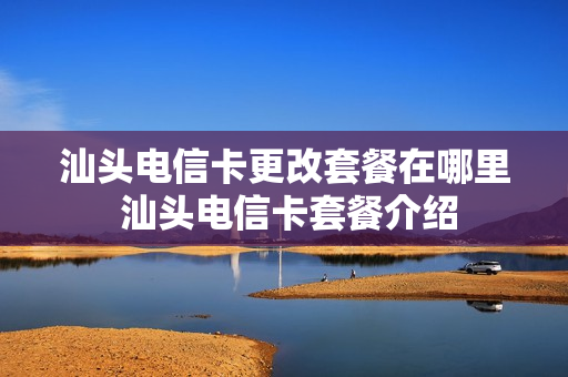汕头电信卡更改套餐在哪里 汕头电信卡套餐介绍