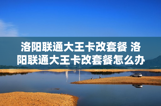 洛阳联通大王卡改套餐 洛阳联通大王卡改套餐怎么办理