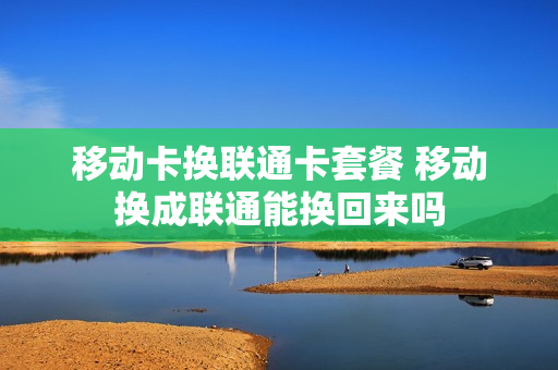 移动卡换联通卡套餐 移动换成联通能换回来吗