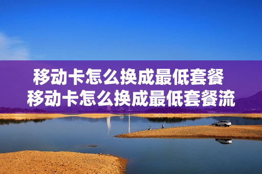 移动卡怎么换成最低套餐 移动卡怎么换成最低套餐流量