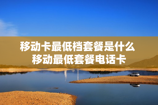 移动卡最低档套餐是什么 移动最低套餐电话卡