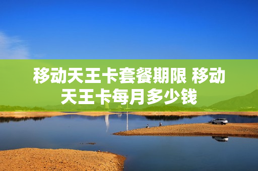 移动天王卡套餐期限 移动天王卡每月多少钱