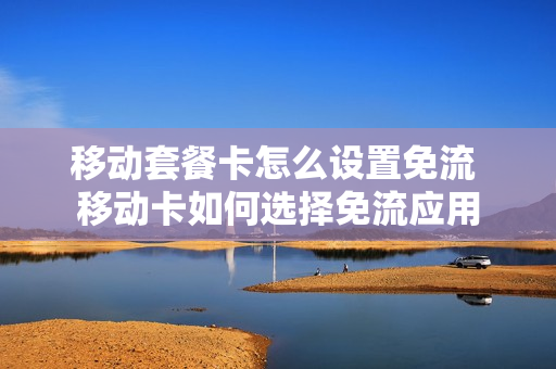 移动套餐卡怎么设置免流 移动卡如何选择免流应用