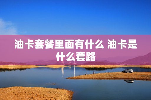油卡套餐里面有什么 油卡是什么套路