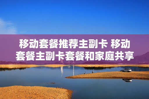 移动套餐推荐主副卡 移动套餐主副卡套餐和家庭共享套餐有何区别