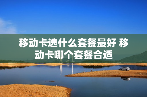 移动卡选什么套餐最好 移动卡哪个套餐合适