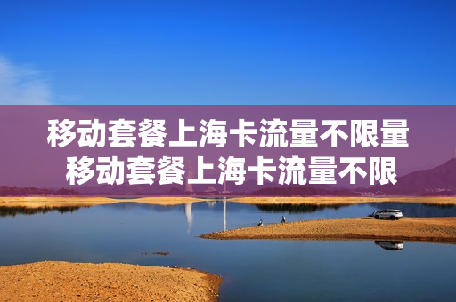 移动套餐上海卡流量不限量 移动套餐上海卡流量不限量吗