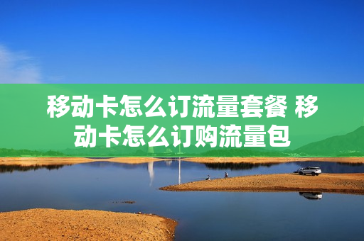 移动卡怎么订流量套餐 移动卡怎么订购流量包