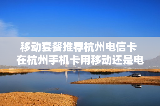 移动套餐推荐杭州电信卡 在杭州手机卡用移动还是电信好