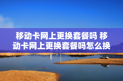 移动卡网上更换套餐吗 移动卡网上更换套餐吗怎么换