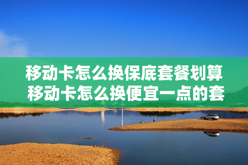 移动卡怎么换保底套餐划算 移动卡怎么换便宜一点的套餐