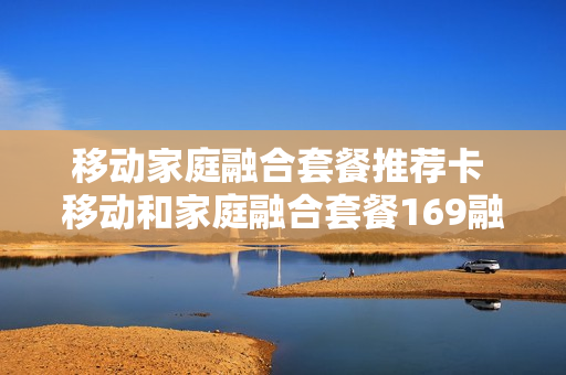 移动家庭融合套餐推荐卡 移动和家庭融合套餐169融合套餐