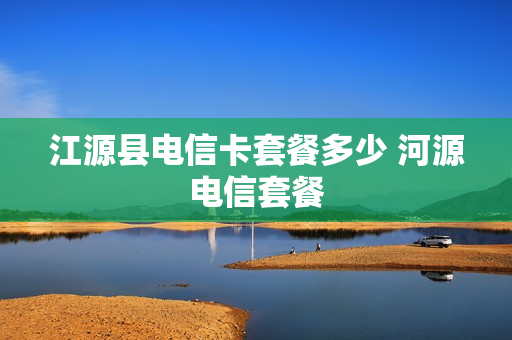 江源县电信卡套餐多少 河源电信套餐