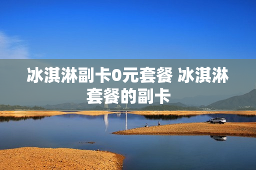 冰淇淋副卡0元套餐 冰淇淋套餐的副卡