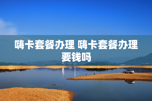 嗨卡套餐办理 嗨卡套餐办理要钱吗