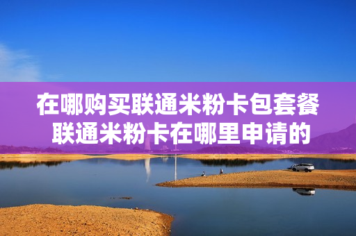 在哪购买联通米粉卡包套餐 联通米粉卡在哪里申请的