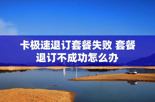 卡极速退订套餐失败 套餐退订不成功怎么办