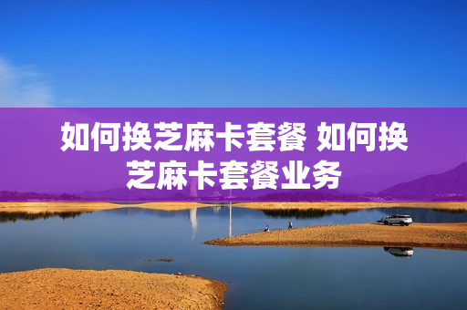如何换芝麻卡套餐 如何换芝麻卡套餐业务