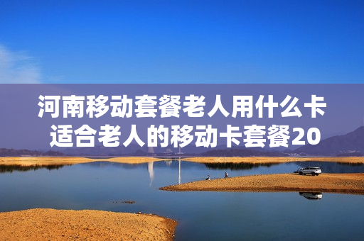 河南移动套餐老人用什么卡 适合老人的移动卡套餐2020