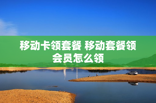 移动卡领套餐 移动套餐领会员怎么领