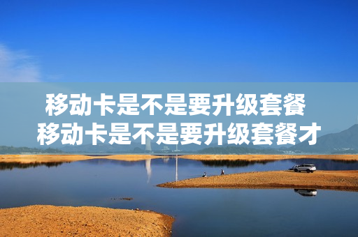 移动卡是不是要升级套餐 移动卡是不是要升级套餐才能用