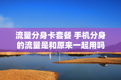 流量分身卡套餐 手机分身的流量是和原来一起用吗