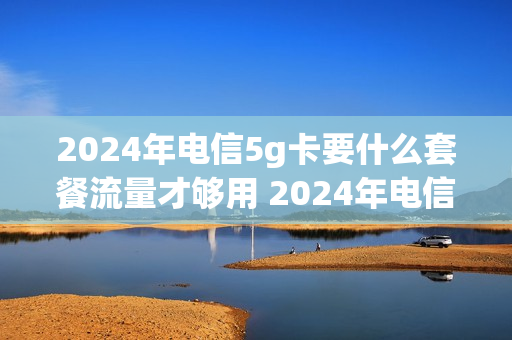 2024年电信5g卡要什么套餐流量才够用 2024年电信5g卡要什么套餐流量才够用呢