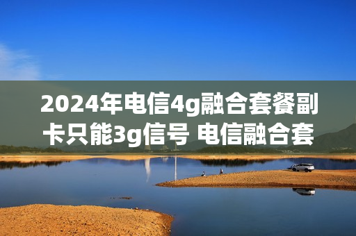 2024年电信4g融合套餐副卡只能3g信号 电信融合套餐主副卡打电话免费吗
