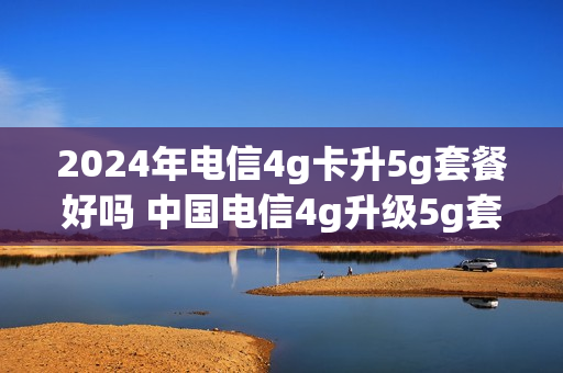 2024年电信4g卡升5g套餐好吗 中国电信4g升级5g套餐怎么样