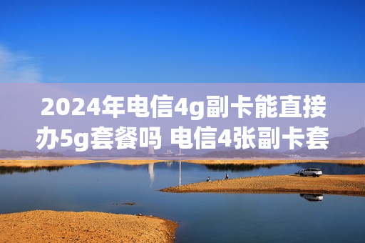 2024年电信4g副卡能直接办5g套餐吗 电信4张副卡套餐