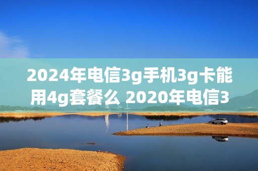 2024年电信3g手机3g卡能用4g套餐么 2020年电信3g还能用吗