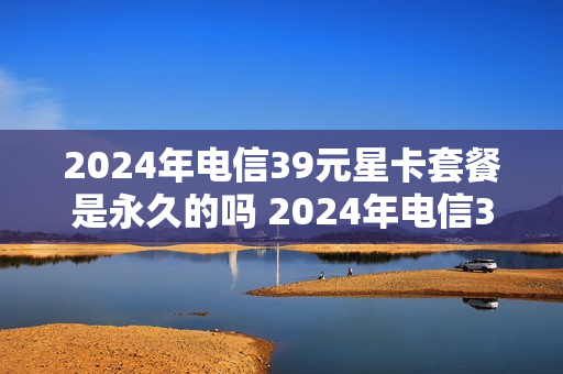 2024年电信39元星卡套餐是永久的吗 2024年电信39元星卡套餐是永久的吗是真的吗