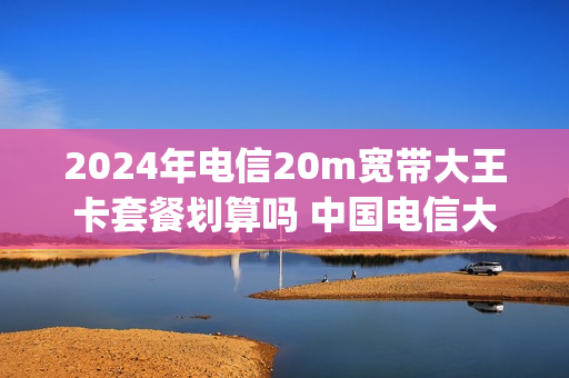 2024年电信20m宽带大王卡套餐划算吗 中国电信大王卡200g