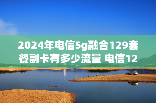 2024年电信5g融合129套餐副卡有多少流量 电信129套餐副卡收费吗