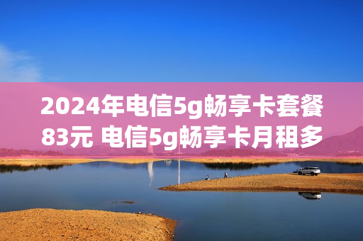 2024年电信5g畅享卡套餐83元 电信5g畅享卡月租多少