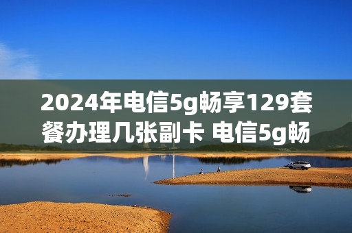 2024年电信5g畅享129套餐办理几张副卡 电信5g畅享129元套餐副卡