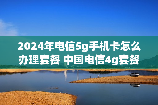 2024年电信5g手机卡怎么办理套餐 中国电信4g套餐升级5g套餐