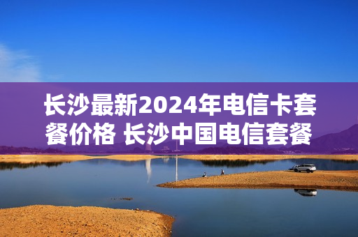 长沙最新2024年电信卡套餐价格 长沙中国电信套餐