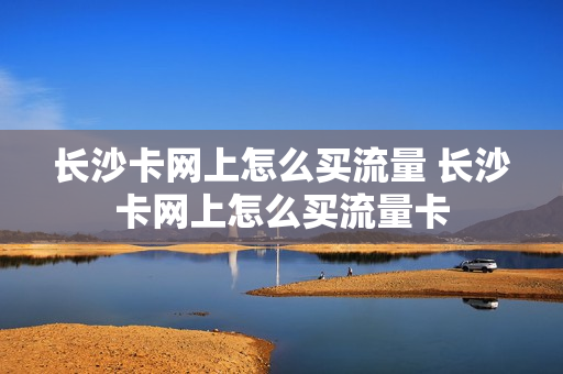 长沙卡网上怎么买流量 长沙卡网上怎么买流量卡