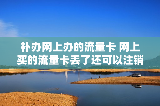 补办网上办的流量卡 网上买的流量卡丢了还可以注销吗