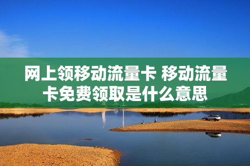 网上领移动流量卡 移动流量卡免费领取是什么意思