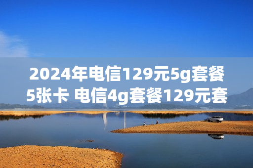 2024年电信129元5g套餐5张卡 电信4g套餐129元套餐