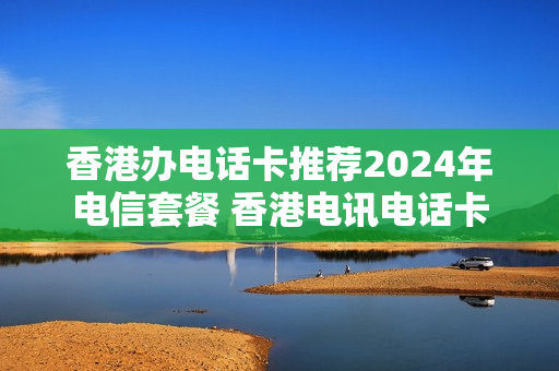 香港办电话卡推荐2024年电信套餐 香港电讯电话卡