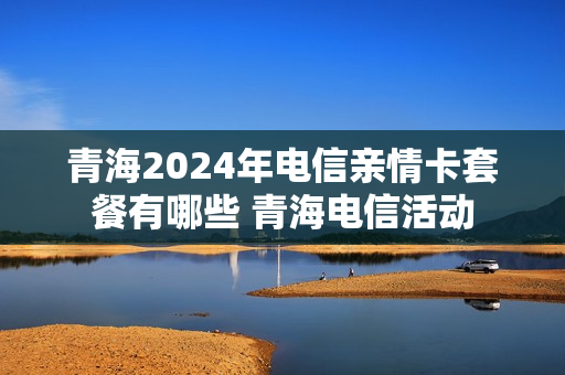 青海2024年电信亲情卡套餐有哪些 青海电信活动