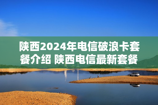 陕西2024年电信破浪卡套餐介绍 陕西电信最新套餐2021