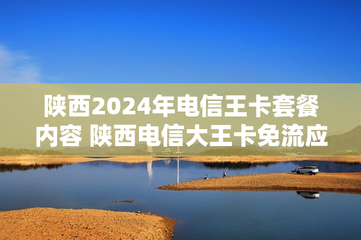 陕西2024年电信王卡套餐内容 陕西电信大王卡免流应用