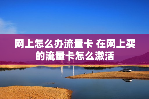 网上怎么办流量卡 在网上买的流量卡怎么激活