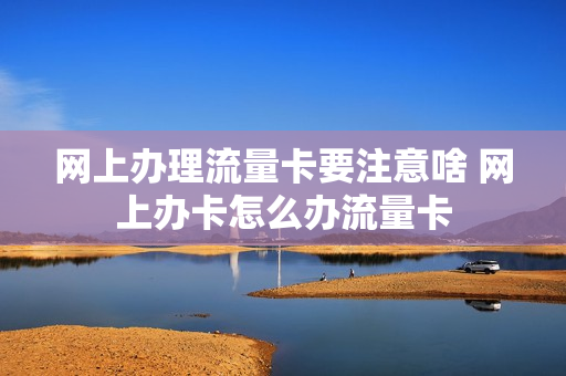 网上办理流量卡要注意啥 网上办卡怎么办流量卡